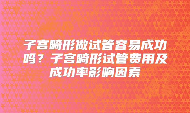 子宫畸形做试管容易成功吗？子宫畸形试管费用及成功率影响因素