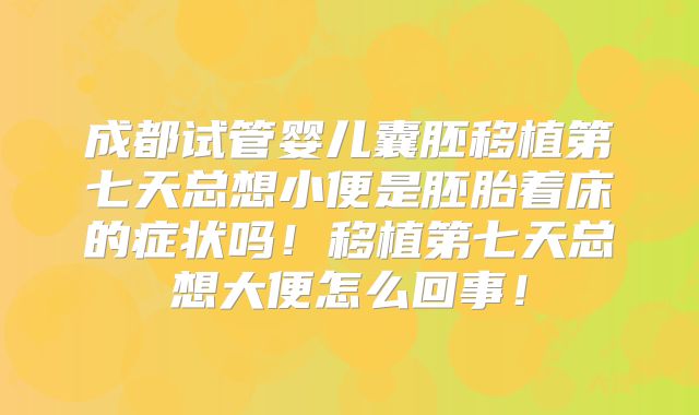 成都试管婴儿囊胚移植第七天总想小便是胚胎着床的症状吗！移植第七天总想大便怎么回事！
