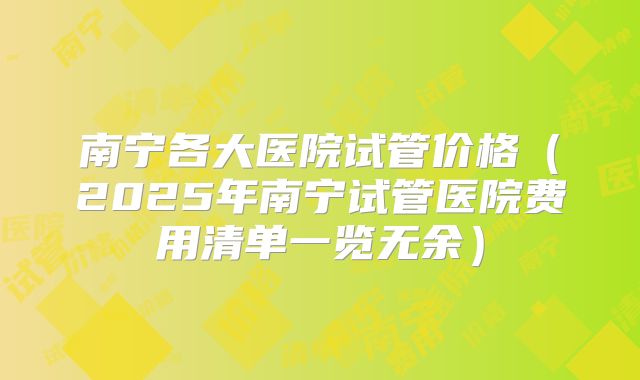 南宁各大医院试管价格(2025年南宁试管医院费用清单一览无余)