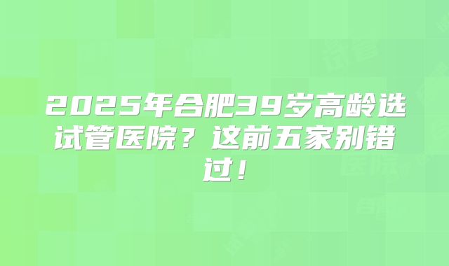 2025年合肥39岁高龄选试管医院？这前五家别错过！