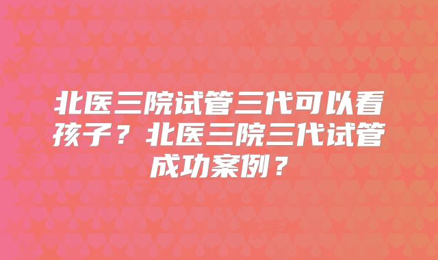 北医三院试管三代可以看孩子?北医三院三代试管成功案例?