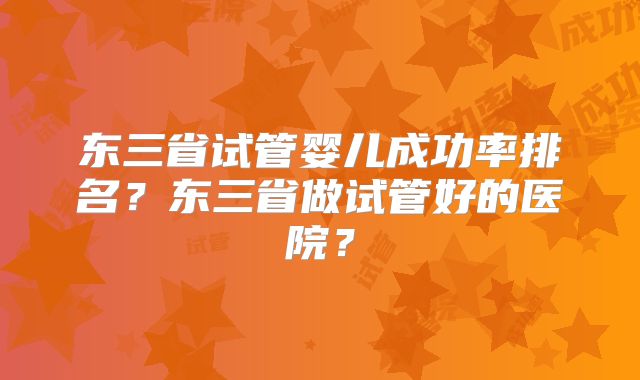 东三省试管婴儿成功率排名？东三省做试管好的医院？