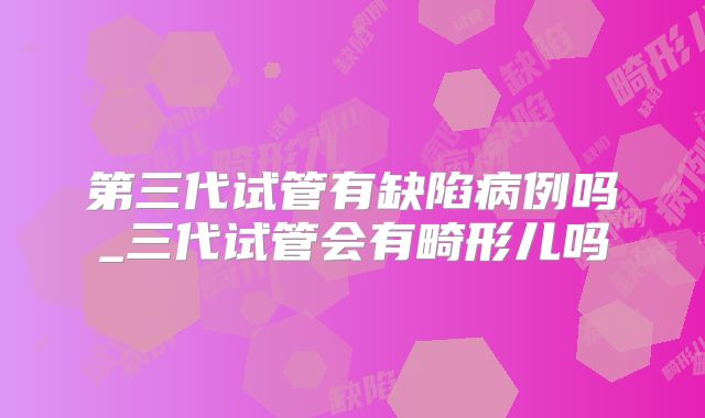 第三代试管有缺陷病例吗_三代试管会有畸形儿吗