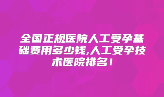 全国正规医院人工受孕基础费用多少钱,人工受孕技术医院排名!