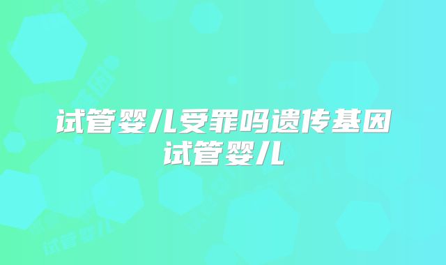 试管婴儿受罪吗遗传基因试管婴儿