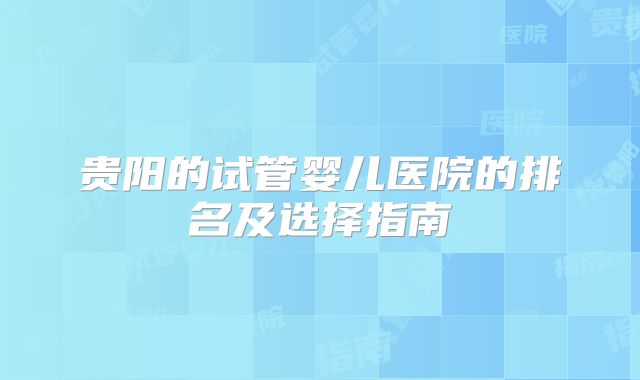 贵阳的试管婴儿医院的排名及选择指南