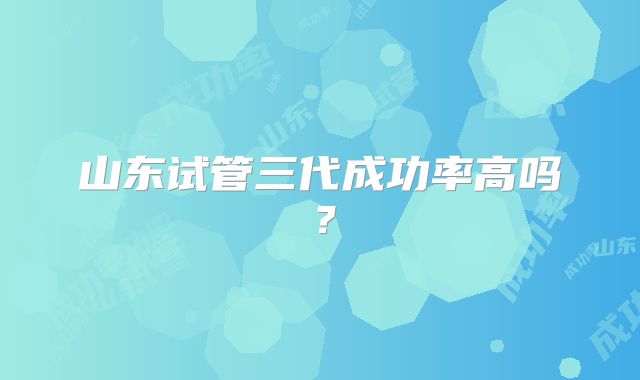 山东试管三代成功率高吗？