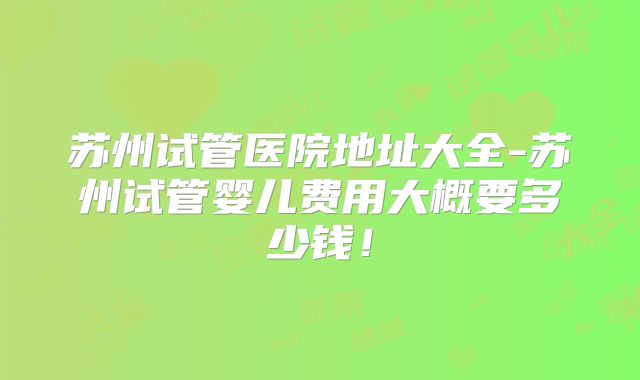 苏州试管医院地址大全-苏州试管婴儿费用大概要多少钱!
