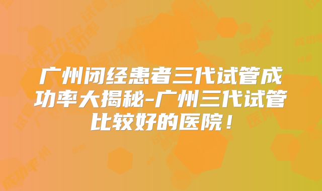 广州闭经患者三代试管成功率大揭秘-广州三代试管比较好的医院！