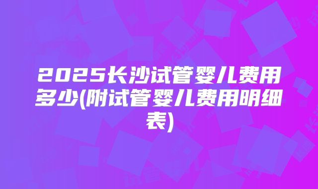 2025长沙试管婴儿费用多少(附试管婴儿费用明细表)
