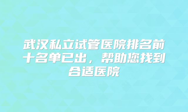 武汉私立试管医院排名前十名单已出,帮助您找到合适医院