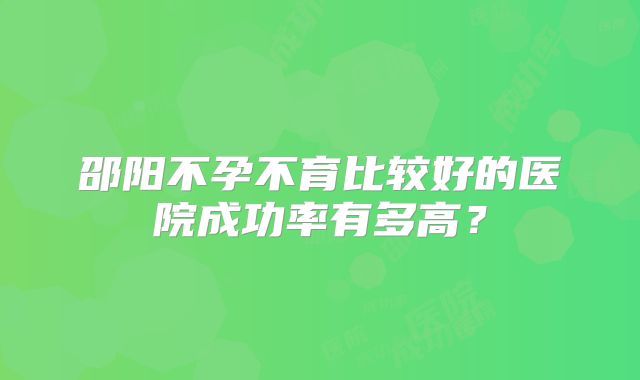 邵阳不孕不育比较好的医院成功率有多高？