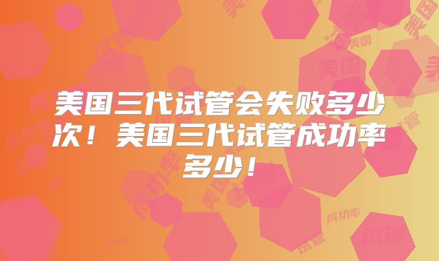 美国三代试管会失败多少次！美国三代试管成功率多少！