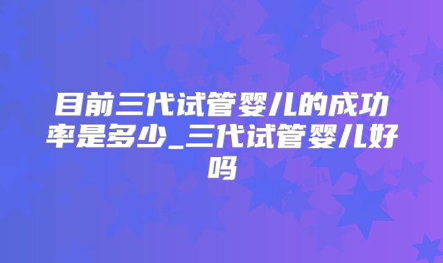 目前三代试管婴儿的成功率是多少_三代试管婴儿好吗
