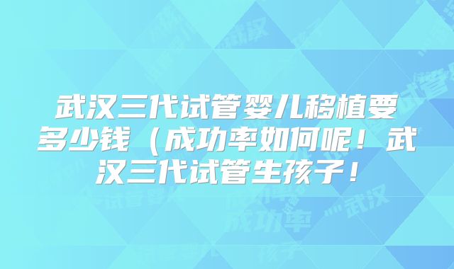 武汉三代试管婴儿移植要多少钱（成功率如何呢！武汉三代试管生孩子！