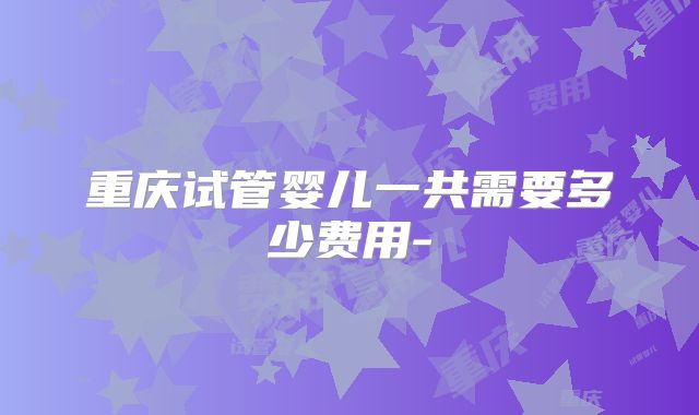 重庆试管婴儿一共需要多少费用-