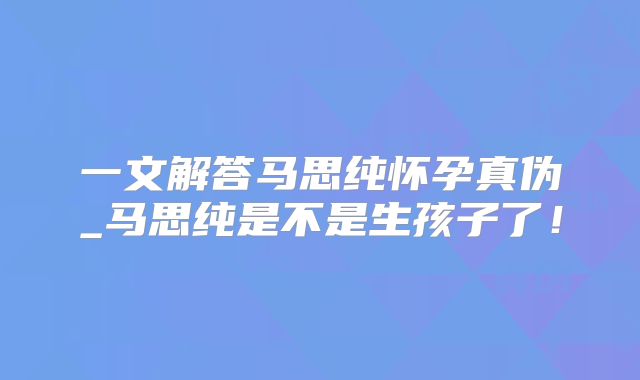 一文解答马思纯怀孕真伪_马思纯是不是生孩子了！