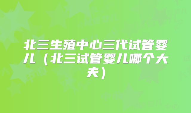 北三生殖中心三代试管婴儿（北三试管婴儿哪个大夫）
