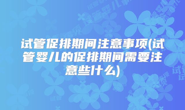 试管促排期间注意事项(试管婴儿的促排期间需要注意些什么)