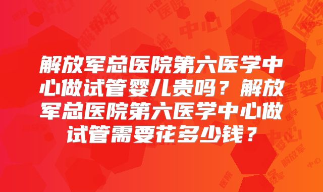 解放军总医院第六医学中心做试管婴儿贵吗?解放军总医院第六医学中心做试管需要花多少钱?