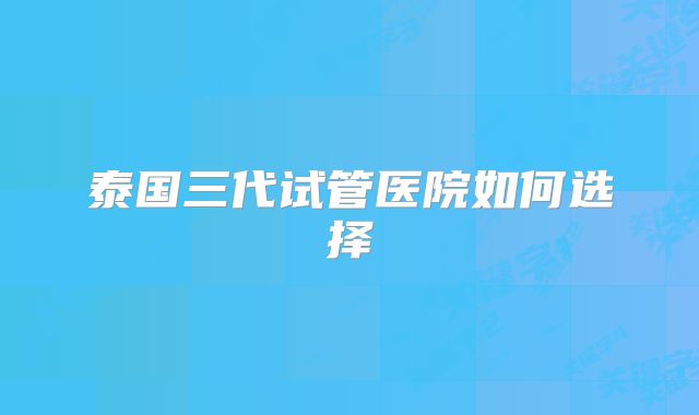 泰国三代试管医院如何选择