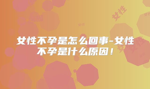 女性不孕是怎么回事-女性不孕是什么原因！