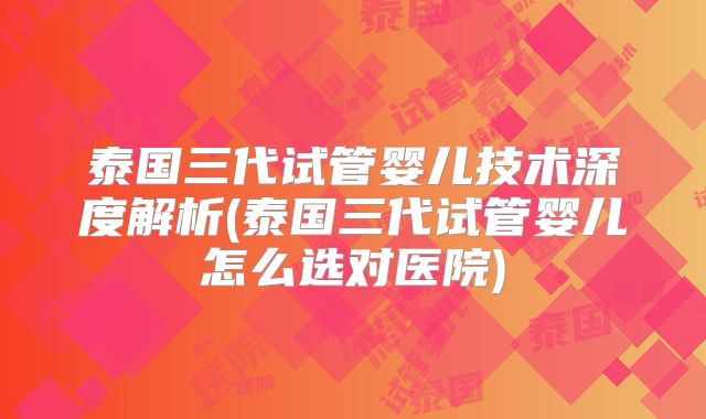 泰国三代试管婴儿技术深度解析(泰国三代试管婴儿怎么选对医院)