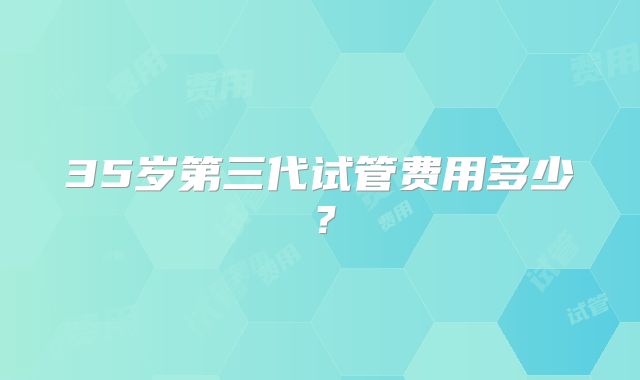 35岁第三代试管费用多少?