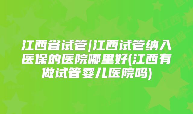江西省试管|江西试管纳入医保的医院哪里好(江西有做试管婴儿医院吗)