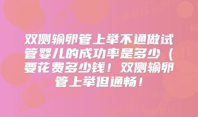 双侧输卵管上举不通做试管婴儿的成功率是多少（要花费多少钱！双侧输卵管上举但通畅！