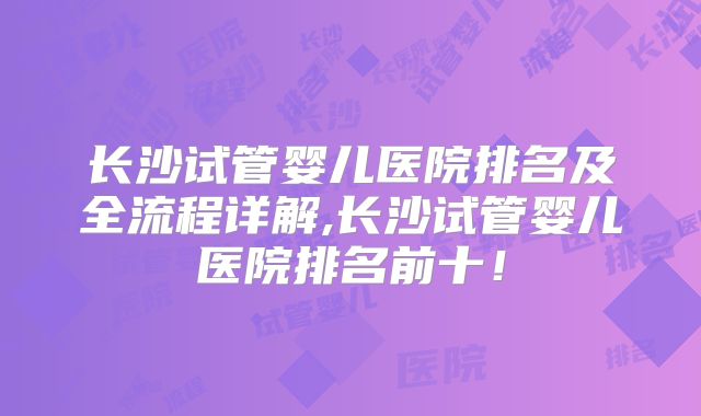 长沙试管婴儿医院排名及全流程详解,长沙试管婴儿医院排名前十！