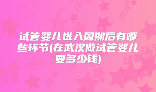 试管婴儿进入周期后有哪些环节(在武汉做试管婴儿要多少钱)