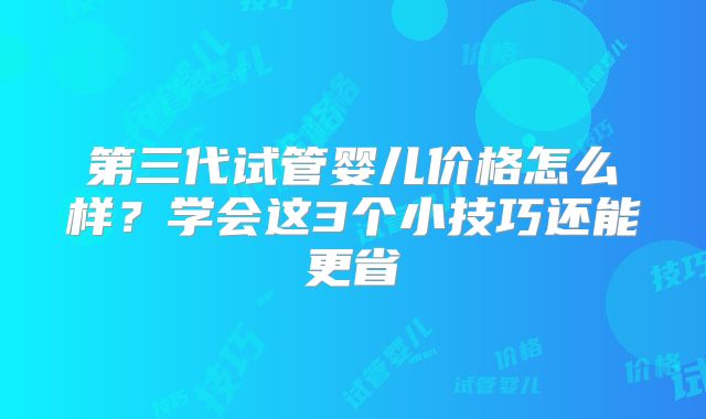 第三代试管婴儿价格怎么样？学会这3个小技巧还能更省