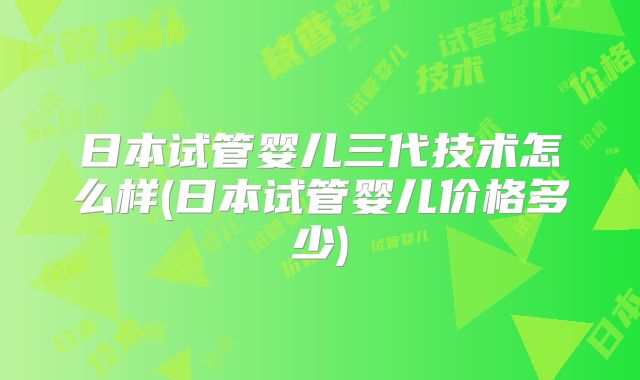 日本试管婴儿三代技术怎么样(日本试管婴儿价格多少)