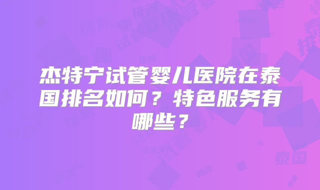 杰特宁试管婴儿医院在泰国排名如何?特色服务有哪些?