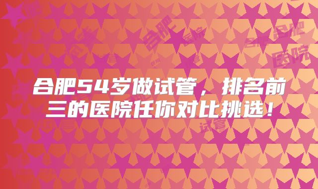 合肥54岁做试管,排名前三的医院任你对比挑选!