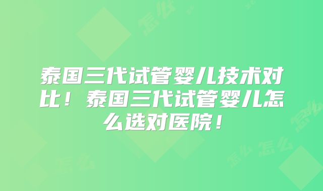 泰国三代试管婴儿技术对比！泰国三代试管婴儿怎么选对医院！