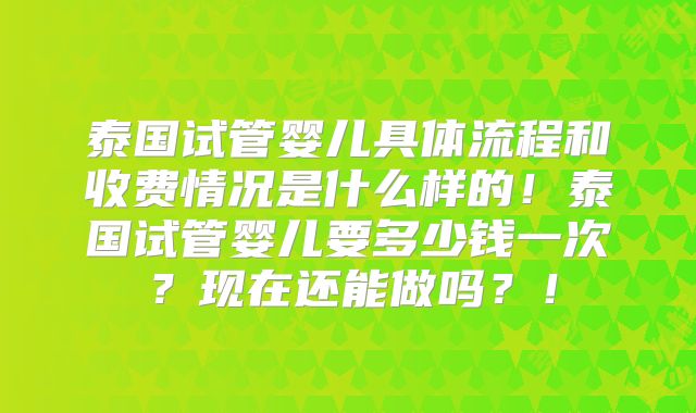 泰国试管婴儿具体流程和收费情况是什么样的！泰国试管婴儿要多少钱一次？现在还能做吗？！