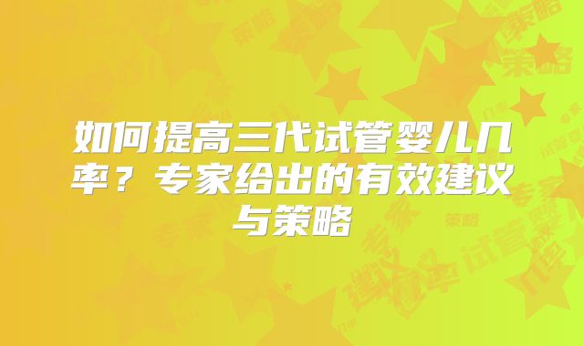 如何提高三代试管婴儿几率？专家给出的有效建议与策略