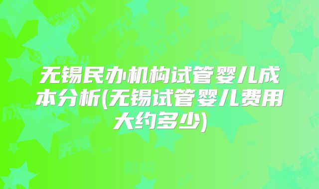 无锡民办机构试管婴儿成本分析(无锡试管婴儿费用大约多少)