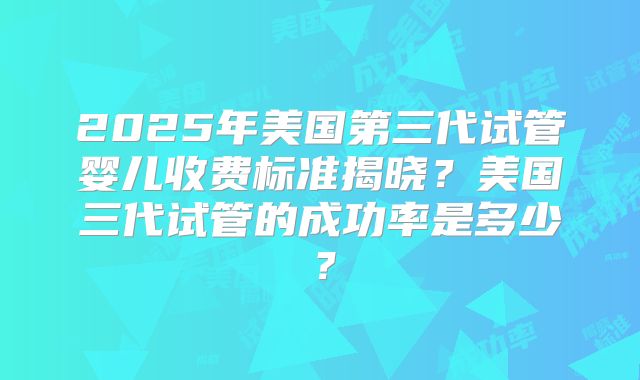 2025年美国第三代试管婴儿收费标准揭晓？美国三代试管的成功率是多少？