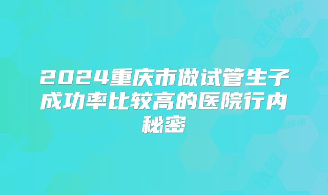 2024重庆市做试管生子成功率比较高的医院行内秘密
