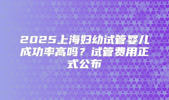 2025上海妇幼试管婴儿成功率高吗？试管费用正式公布