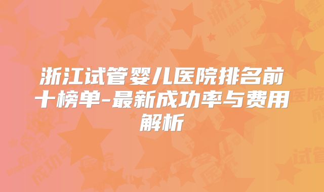 浙江试管婴儿医院排名前十榜单-最新成功率与费用解析