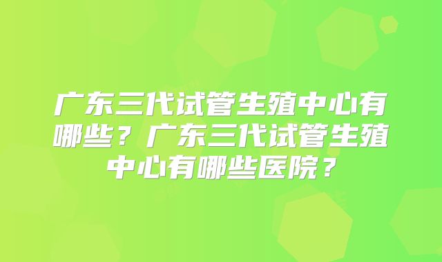 广东三代试管生殖中心有哪些?广东三代试管生殖中心有哪些医院?