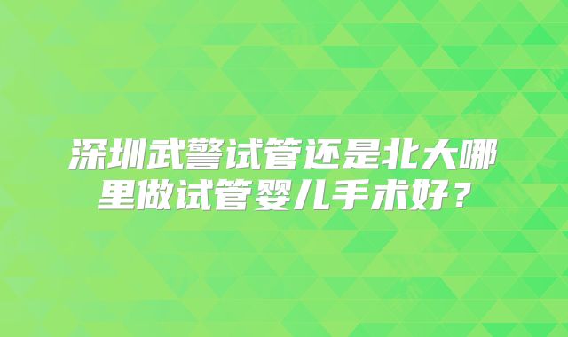 深圳武警试管还是北大哪里做试管婴儿手术好？