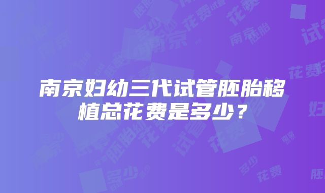 南京妇幼三代试管胚胎移植总花费是多少？