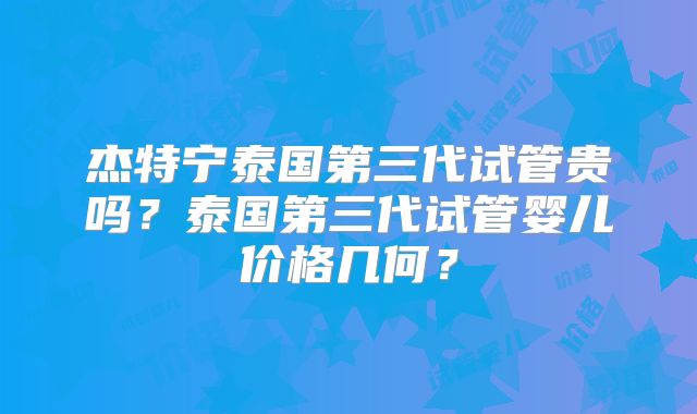 杰特宁泰国第三代试管贵吗？泰国第三代试管婴儿价格几何？