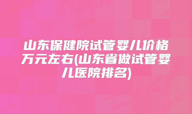 山东保健院试管婴儿价格万元左右(山东省做试管婴儿医院排名)