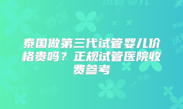 泰国做第三代试管婴儿价格贵吗？正规试管医院收费参考